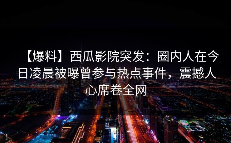 【爆料】西瓜影院突发:圈内人在今日凌晨被曝曾参与热点事件,震撼人心席卷全网 【爆料】西瓜影院突发:圈内人在今日凌晨被曝曾参与热点事件,震撼人心席卷全网