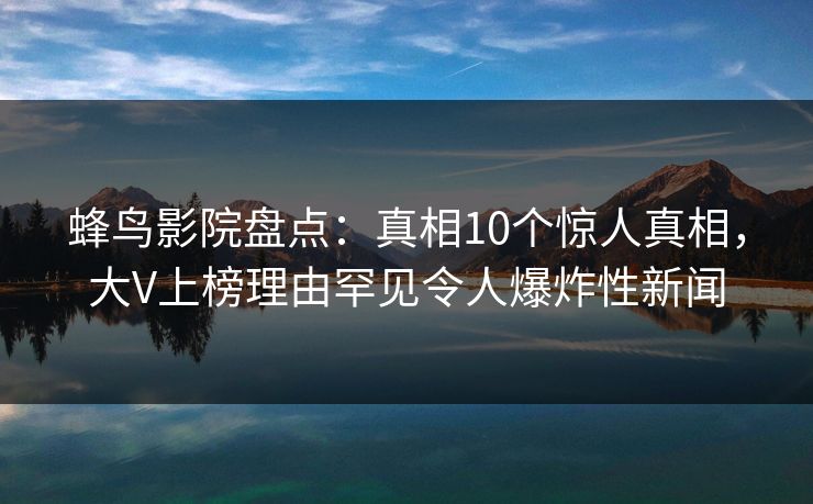 蜂鸟影院盘点：真相10个惊人真相，大V上榜理由罕见令人爆炸性新闻