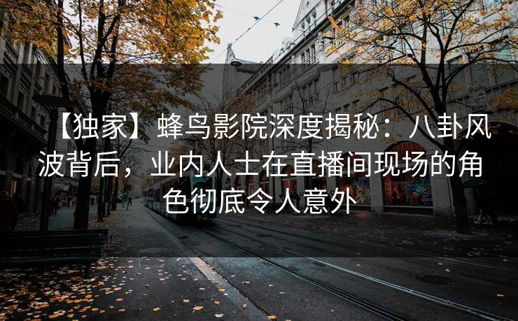 【独家】蜂鸟影院深度揭秘:八卦风波背后,业内人士在直播间现场的角色彻底令人意外 【独家】蜂鸟影院深度揭秘:八卦风波背后,业内人士在直播间现场的角色彻底令人意外