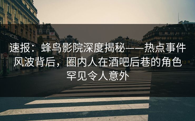 速报：蜂鸟影院深度揭秘——热点事件风波背后，圈内人在酒吧后巷的角色罕见令人意外
