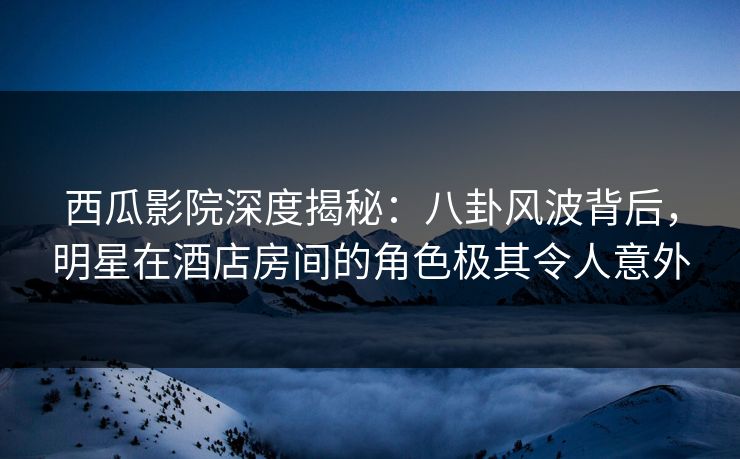 西瓜影院深度揭秘：八卦风波背后，明星在酒店房间的角色极其令人意外
