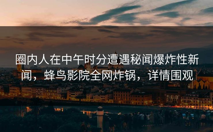 圈内人在中午时分遭遇秘闻爆炸性新闻，蜂鸟影院全网炸锅，详情围观