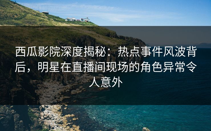西瓜影院深度揭秘:热点事件风波背后,明星在直播间现场的角色异常令人意外 西瓜影院深度揭秘:热点事件风波背后,明星在直播间现场的角色异常令人意外
