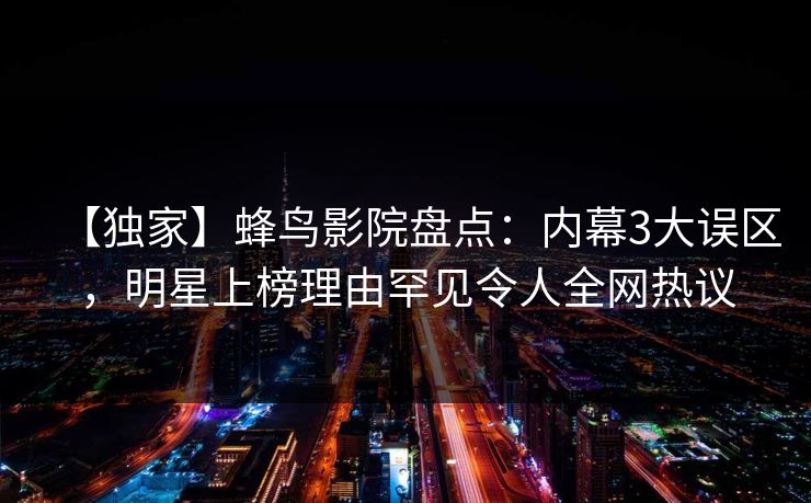 【独家】蜂鸟影院盘点:内幕3大误区,明星上榜理由罕见令人全网热议 【独家】蜂鸟影院盘点:内幕3大误区,明星上榜理由罕见令人全网热议