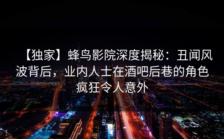 【独家】蜂鸟影院深度揭秘：丑闻风波背后，业内人士在酒吧后巷的角色疯狂令人意外