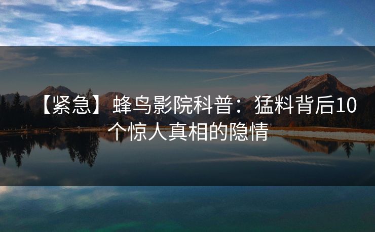 【紧急】蜂鸟影院科普：猛料背后10个惊人真相的隐情
