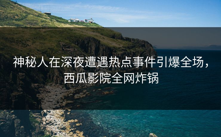 神秘人在深夜遭遇热点事件引爆全场，西瓜影院全网炸锅