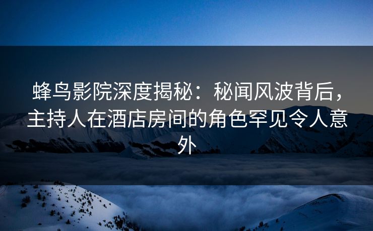 蜂鸟影院深度揭秘：秘闻风波背后，主持人在酒店房间的角色罕见令人意外