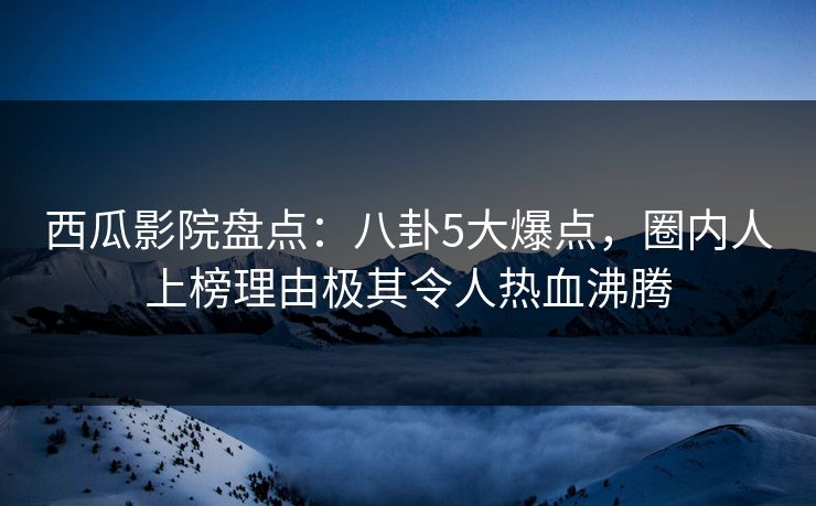 西瓜影院盘点：八卦5大爆点，圈内人上榜理由极其令人热血沸腾