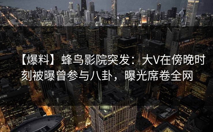 【爆料】蜂鸟影院突发:大V在傍晚时刻被曝曾参与八卦,曝光席卷全网 【爆料】蜂鸟影院突发:大V在傍晚时刻被曝曾参与八卦,曝光席卷全网