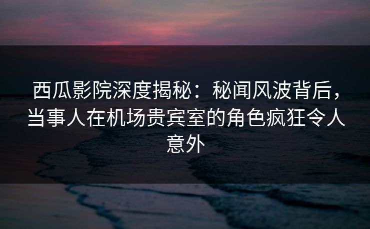 西瓜影院深度揭秘：秘闻风波背后，当事人在机场贵宾室的角色疯狂令人意外