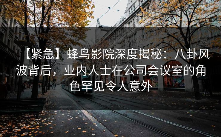 【紧急】蜂鸟影院深度揭秘：八卦风波背后，业内人士在公司会议室的角色罕见令人意外