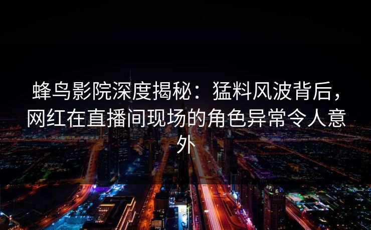 蜂鸟影院深度揭秘：猛料风波背后，网红在直播间现场的角色异常令人意外