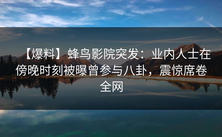 【爆料】蜂鸟影院突发：业内人士在傍晚时刻被曝曾参与八卦，震惊席卷全网