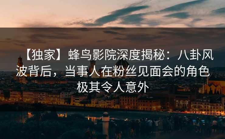 【独家】蜂鸟影院深度揭秘：八卦风波背后，当事人在粉丝见面会的角色极其令人意外