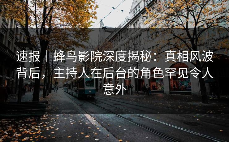 速报｜蜂鸟影院深度揭秘：真相风波背后，主持人在后台的角色罕见令人意外
