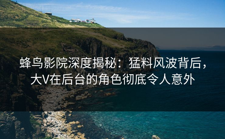 蜂鸟影院深度揭秘：猛料风波背后，大V在后台的角色彻底令人意外