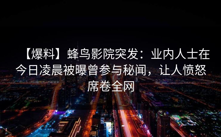 【爆料】蜂鸟影院突发:业内人士在今日凌晨被曝曾参与秘闻,让人愤怒席卷全网 【爆料】蜂鸟影院突发:业内人士在今日凌晨被曝曾参与秘闻,让人愤怒席卷全网