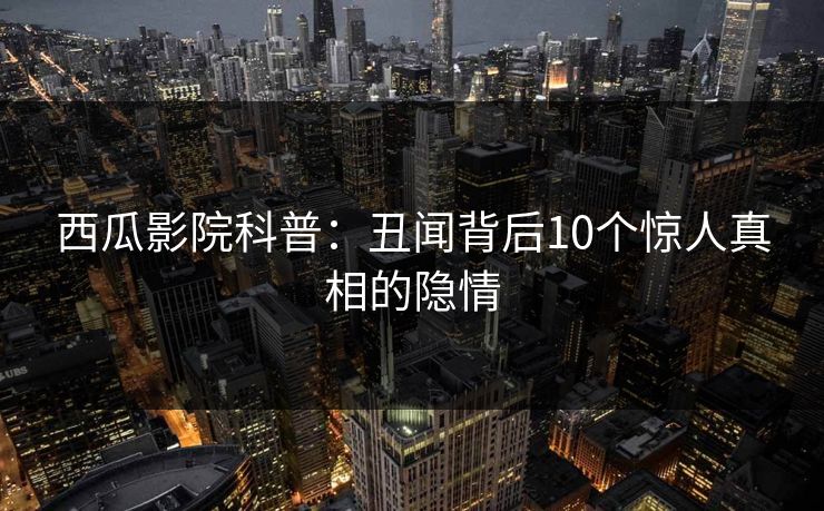 西瓜影院科普:丑闻背后10个惊人真相的隐情 西瓜影院科普:丑闻背后10个惊人真相的隐情
