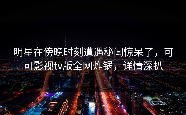 明星在傍晚时刻遭遇秘闻惊呆了，可可影视tv版全网炸锅，详情深扒