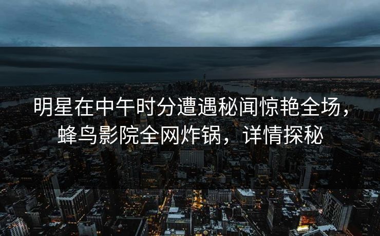 明星在中午时分遭遇秘闻惊艳全场,蜂鸟影院全网炸锅,详情探秘 明星在中午时分遭遇秘闻惊艳全场,蜂鸟影院全网炸锅,详情探秘