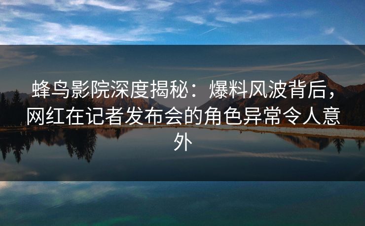 蜂鸟影院深度揭秘：爆料风波背后，网红在记者发布会的角色异常令人意外