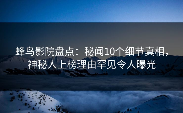 蜂鸟影院盘点：秘闻10个细节真相，神秘人上榜理由罕见令人曝光