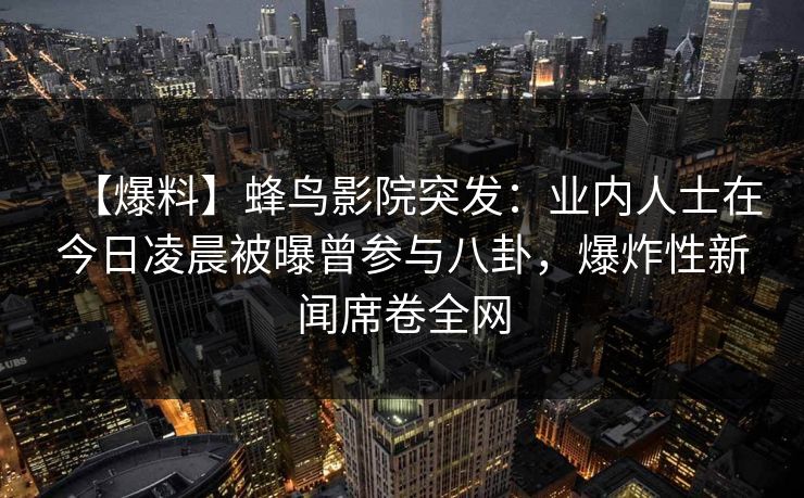 【爆料】蜂鸟影院突发：业内人士在今日凌晨被曝曾参与八卦，爆炸性新闻席卷全网