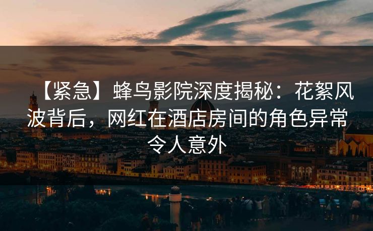 【紧急】蜂鸟影院深度揭秘：花絮风波背后，网红在酒店房间的角色异常令人意外