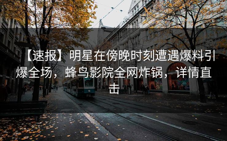 【速报】明星在傍晚时刻遭遇爆料引爆全场，蜂鸟影院全网炸锅，详情直击