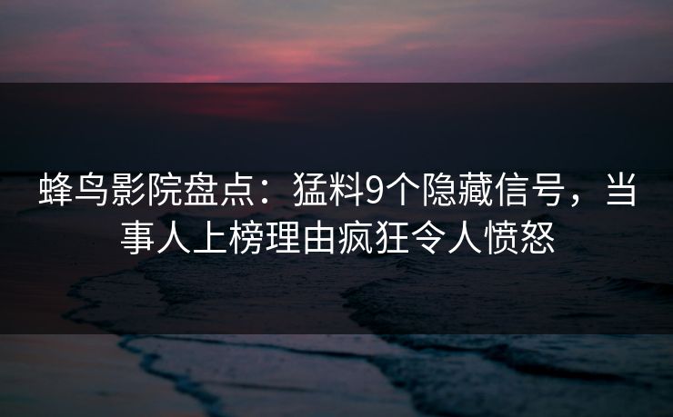 蜂鸟影院盘点：猛料9个隐藏信号，当事人上榜理由疯狂令人愤怒