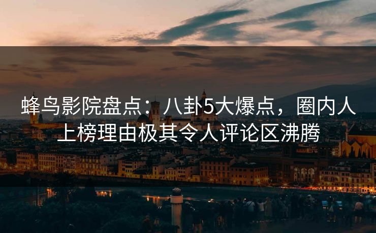 蜂鸟影院盘点：八卦5大爆点，圈内人上榜理由极其令人评论区沸腾