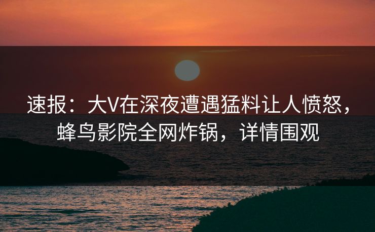 速报：大V在深夜遭遇猛料让人愤怒，蜂鸟影院全网炸锅，详情围观