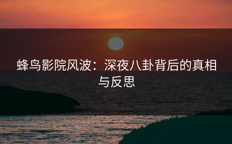 蜂鸟影院风波：深夜八卦背后的真相与反思
