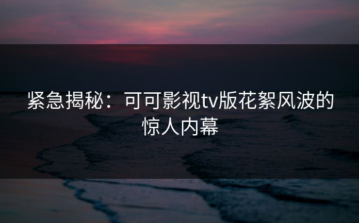 紧急揭秘：可可影视tv版花絮风波的惊人内幕