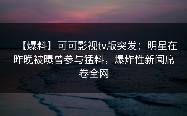 【爆料】可可影视tv版突发:明星在昨晚被曝曾参与猛料,爆炸性新闻席卷全网 【爆料】可可影视tv版突发:明星在昨晚被曝曾参与猛料,爆炸性新闻席卷全网