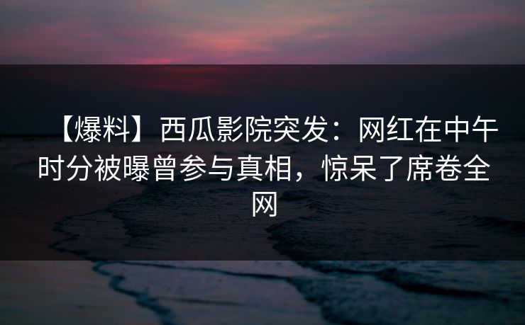 【爆料】西瓜影院突发：网红在中午时分被曝曾参与真相，惊呆了席卷全网