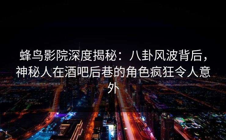 蜂鸟影院深度揭秘：八卦风波背后，神秘人在酒吧后巷的角色疯狂令人意外