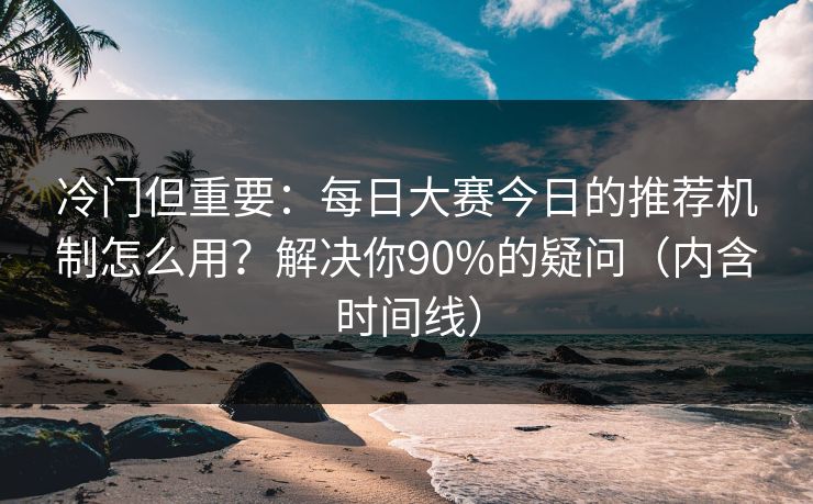 冷门但重要：每日大赛今日的推荐机制怎么用？解决你90%的疑问（内含时间线）