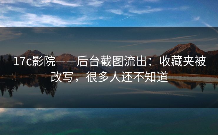 17c影院——后台截图流出:收藏夹被改写,很多人还不知道 17c影院——后台截图流出:收藏夹被改写,很多人还不知道