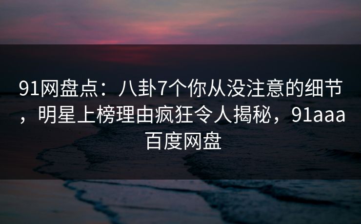 91网盘点：八卦7个你从没注意的细节，明星上榜理由疯狂令人揭秘，91aaa 百度网盘