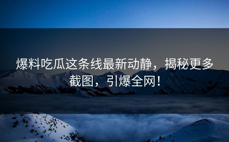 爆料吃瓜这条线最新动静，揭秘更多截图，引爆全网！