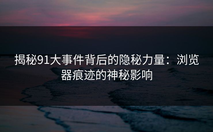揭秘91大事件背后的隐秘力量：浏览器痕迹的神秘影响