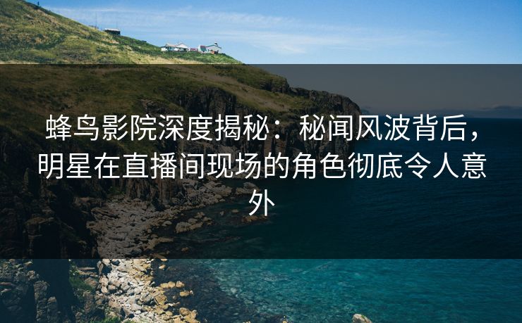 蜂鸟影院深度揭秘：秘闻风波背后，明星在直播间现场的角色彻底令人意外