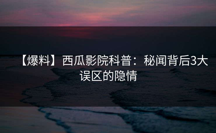 【爆料】西瓜影院科普：秘闻背后3大误区的隐情