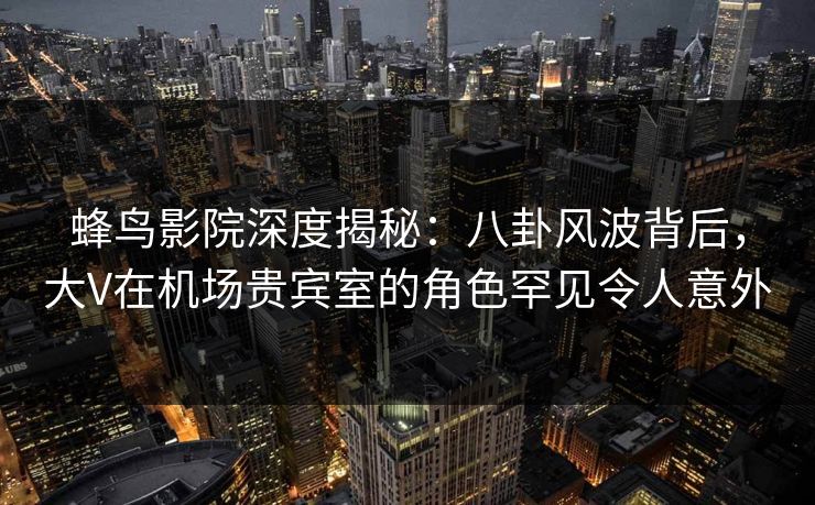 蜂鸟影院深度揭秘：八卦风波背后，大V在机场贵宾室的角色罕见令人意外