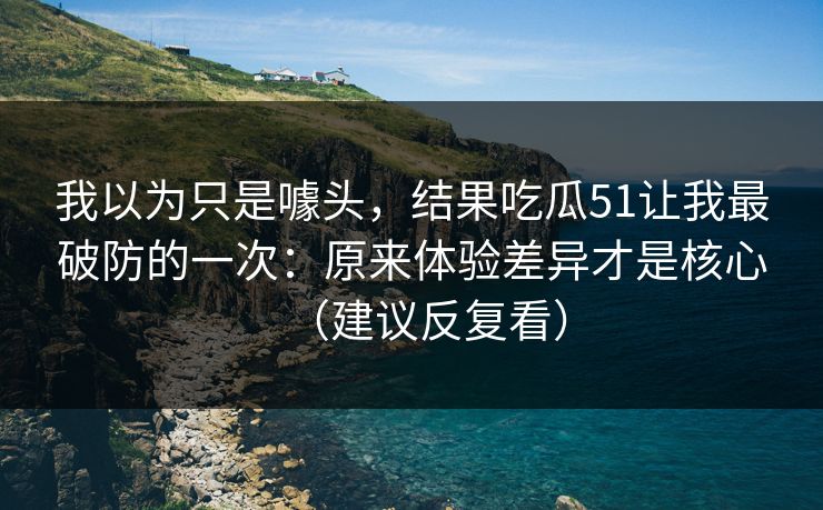 我以为只是噱头，结果吃瓜51让我最破防的一次：原来体验差异才是核心（建议反复看）